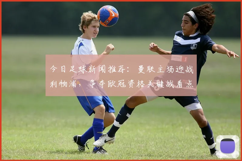 今日足球新闻推荐：曼联主场迎战利物浦，争夺欧冠资格关键战看点十足