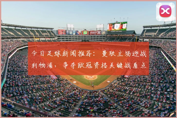 今日足球新闻推荐：曼联主场迎战利物浦，争夺欧冠资格关键战看点十足