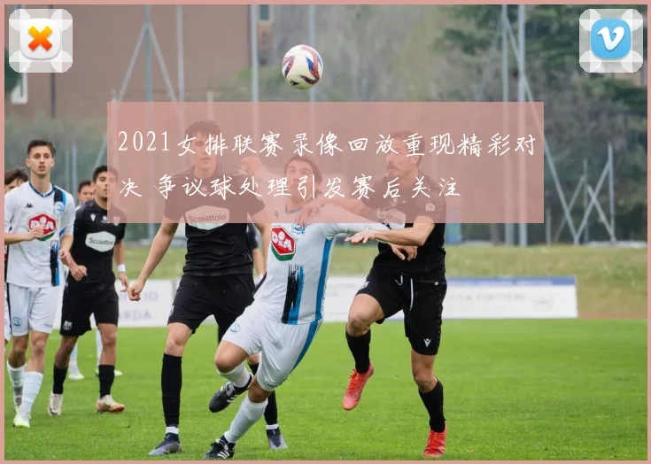 2021女排联赛录像回放重现精彩对决 争议球处理引发赛后关注