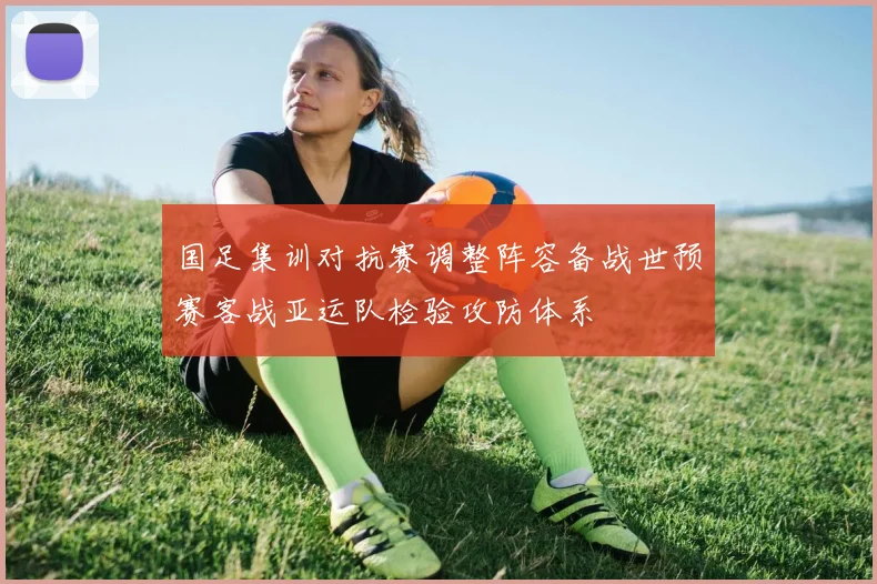 国足集训对抗赛调整阵容备战世预赛客战亚运队检验攻防体系
