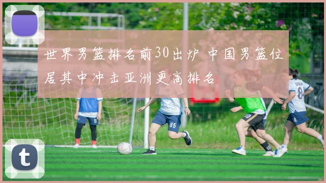世界男篮排名前30出炉 中国男篮位居其中冲击亚洲更高排名