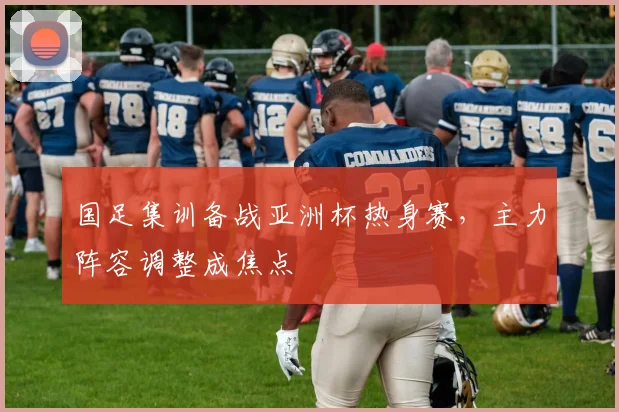 国足集训备战亚洲杯热身赛，主力阵容调整成焦点
