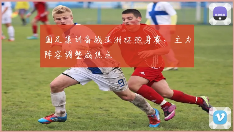 国足集训备战亚洲杯热身赛，主力阵容调整成焦点